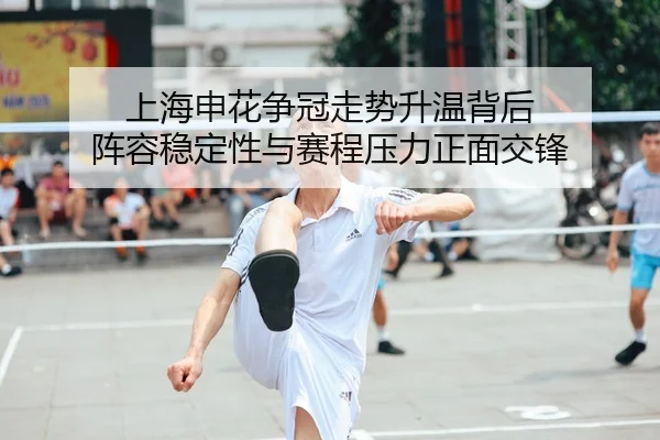 上海申花争冠走势升温背后 阵容稳定性与赛程压力正面交锋